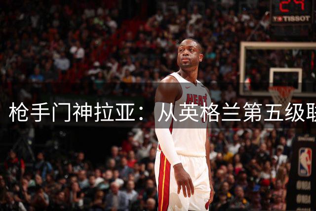 枪手门神拉亚：从英格兰第五级联赛到英超金手套的传奇之路