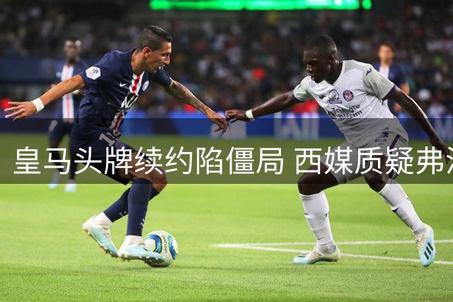 皇马头牌续约陷僵局 西媒质疑弗洛伦蒂诺谈判能力